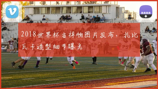 2018世界杯吉祥物图片发布，扎比瓦卡造型细节曝光