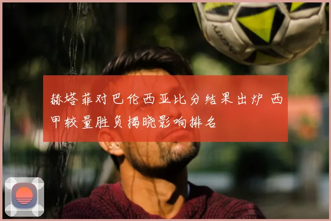 赫塔菲对巴伦西亚比分结果出炉 西甲较量胜负揭晓影响排名