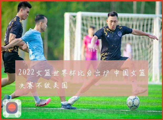 2022女篮世界杯比分出炉 中国女篮决赛不敌美国