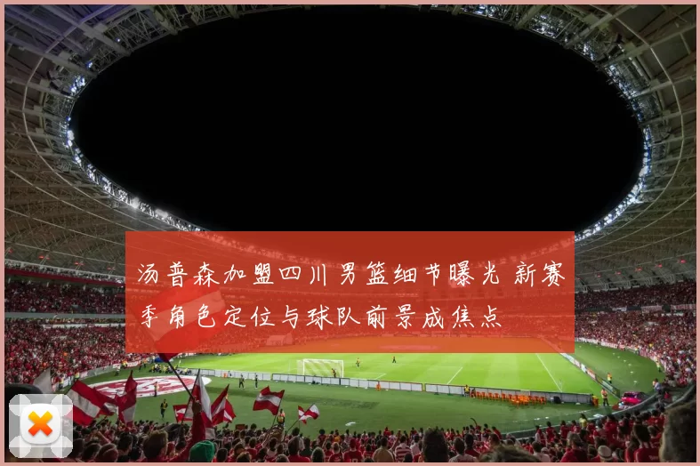 汤普森加盟四川男篮细节曝光 新赛季角色定位与球队前景成焦点