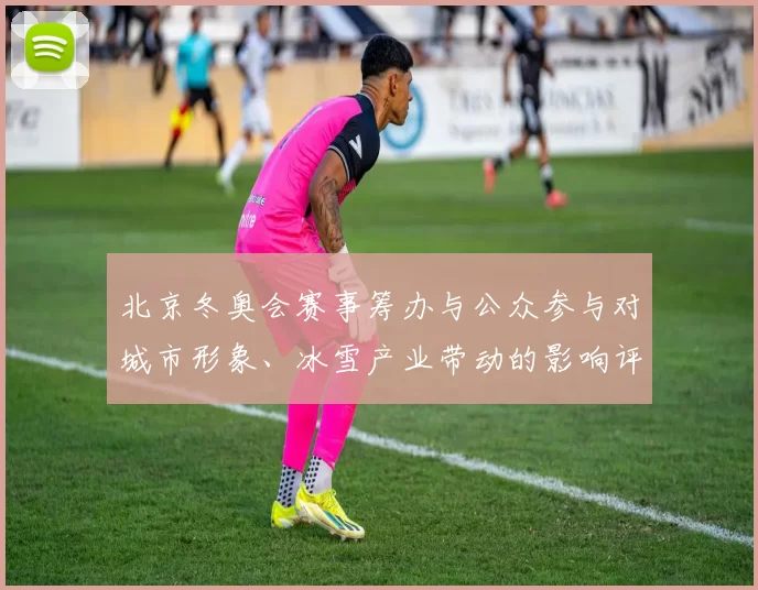 北京冬奥会赛事筹办与公众参与对城市形象、冰雪产业带动的影响评估