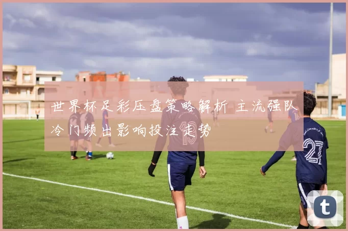 世界杯足彩压盘策略解析 主流强队冷门频出影响投注走势