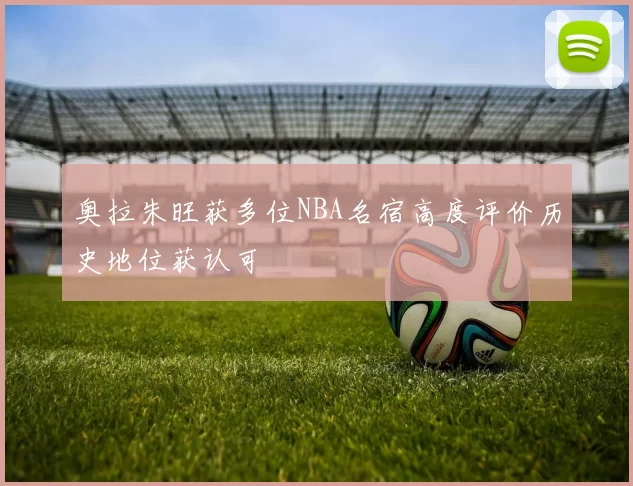 奥拉朱旺获多位NBA名宿高度评价历史地位获认可