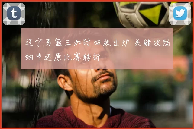 辽宁男篮三加时回放出炉 关键攻防细节还原比赛转折