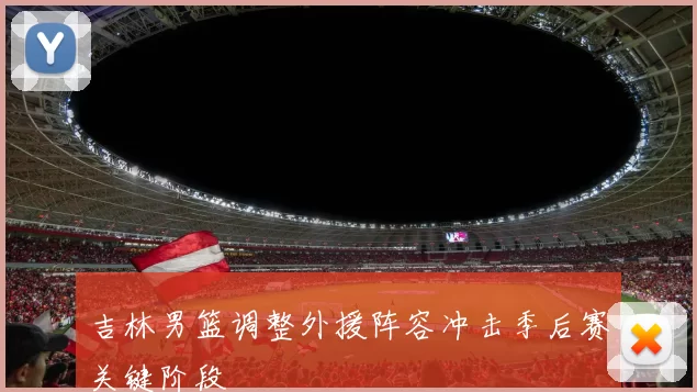 吉林男篮调整外援阵容冲击季后赛关键阶段