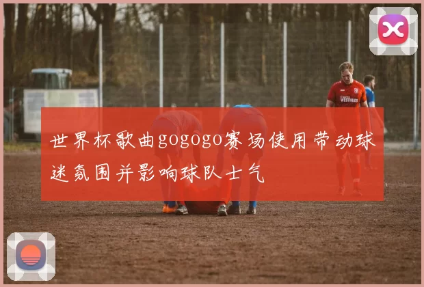 世界杯歌曲gogogo赛场使用带动球迷氛围并影响球队士气