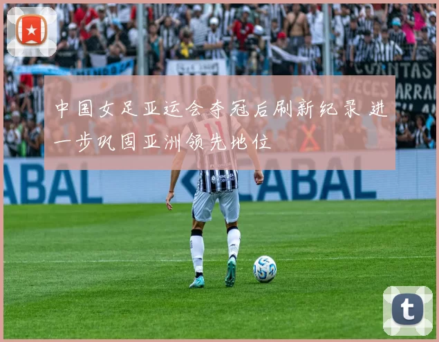 中国女足亚运会夺冠后刷新纪录 进一步巩固亚洲领先地位