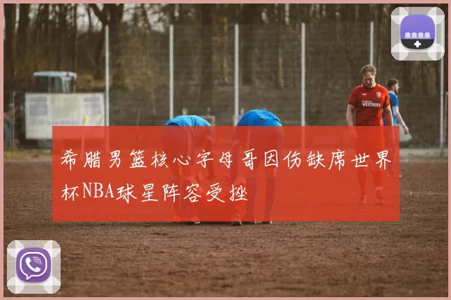 希腊男篮核心字母哥因伤缺席世界杯NBA球星阵容受挫