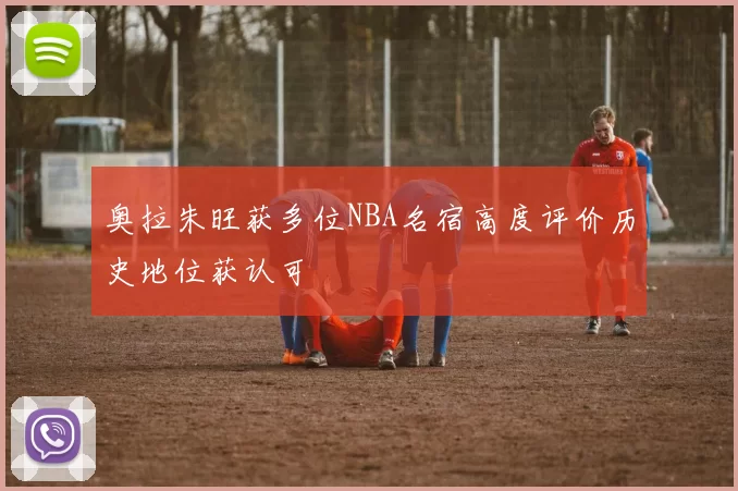 奥拉朱旺获多位NBA名宿高度评价历史地位获认可