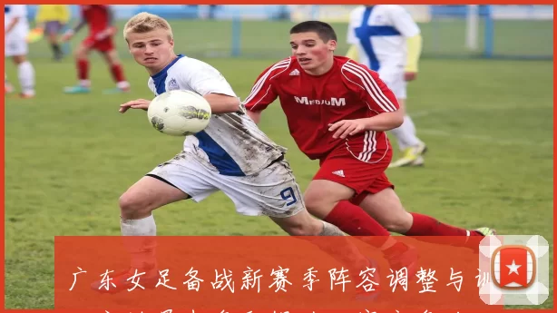 广东女足备战新赛季阵容调整与训练安排曝光争取提升联赛竞争力