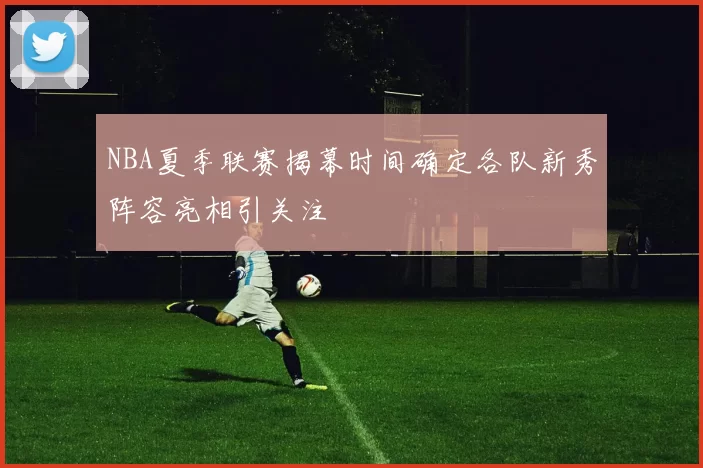 NBA夏季联赛揭幕时间确定各队新秀阵容亮相引关注