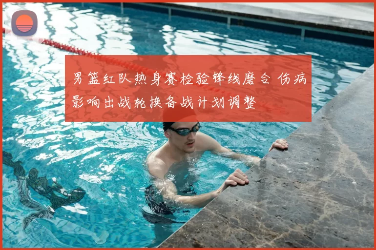 男篮红队热身赛检验锋线磨合 伤病影响出战轮换备战计划调整