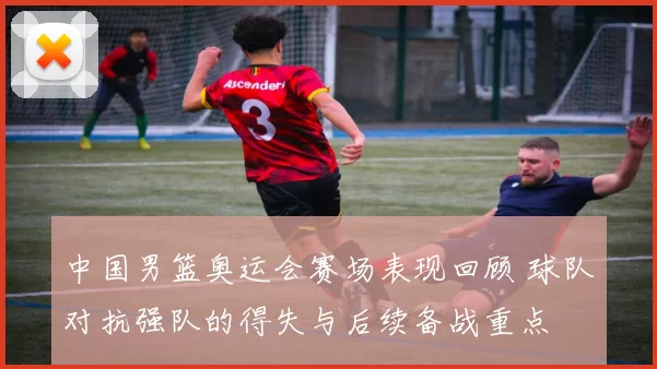 中国男篮奥运会赛场表现回顾 球队对抗强队的得失与后续备战重点