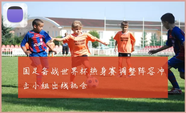 国足备战世界杯热身赛调整阵容冲击小组出线机会