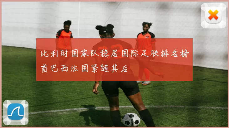 比利时国家队稳居国际足联排名榜首巴西法国紧随其后