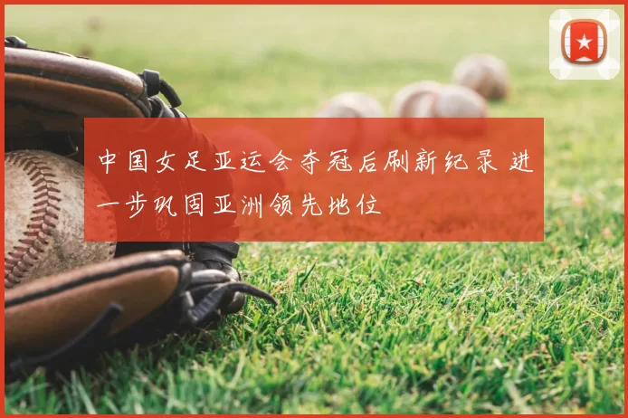 中国女足亚运会夺冠后刷新纪录 进一步巩固亚洲领先地位