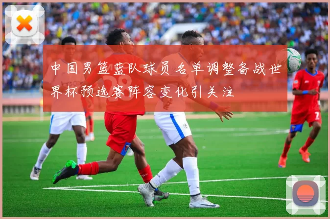 中国男篮蓝队球员名单调整备战世界杯预选赛阵容变化引关注