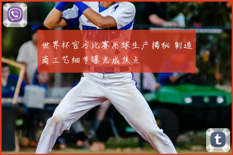 世界杯官方比赛用球生产揭秘 制造商工艺细节曝光成焦点