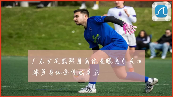 广东女足熊熙身高体重曝光引关注 球员身体条件成看点