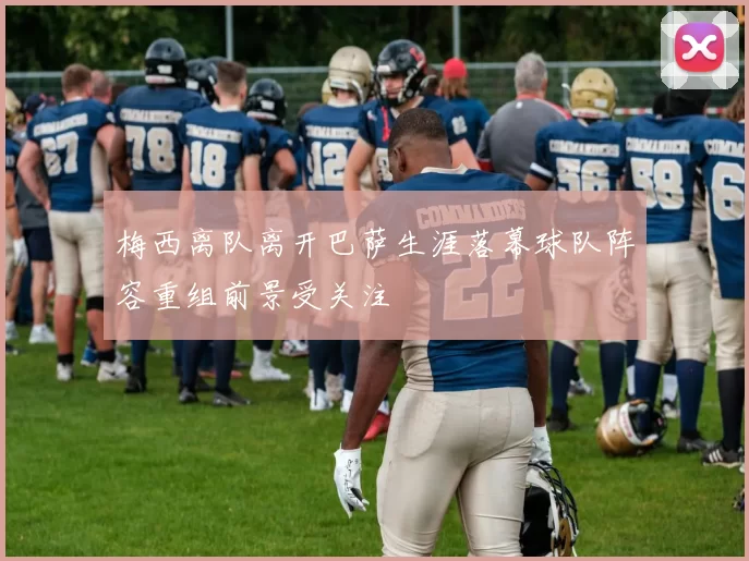 梅西离队离开巴萨生涯落幕球队阵容重组前景受关注