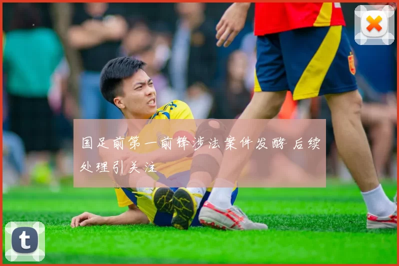 国足前第一前锋涉法案件发酵 后续处理引关注