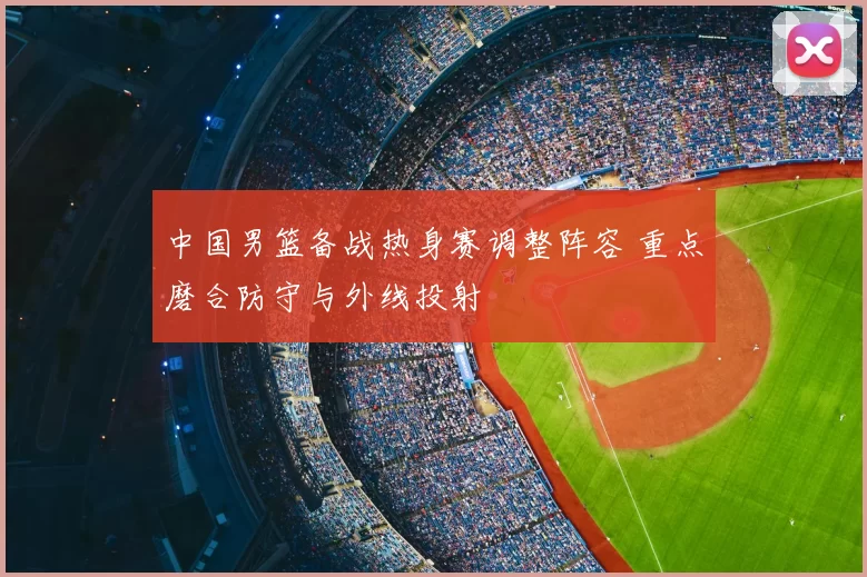 中国男篮备战热身赛调整阵容 重点磨合防守与外线投射
