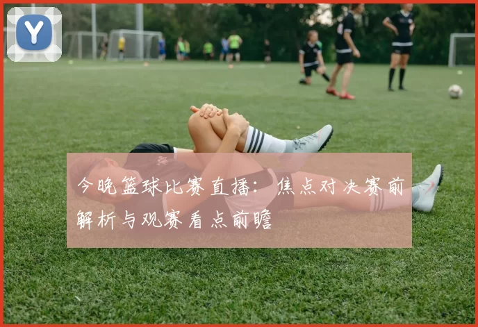 今晚篮球比赛直播：焦点对决赛前解析与观赛看点前瞻