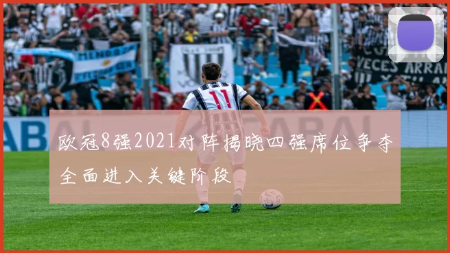 欧冠8强2021对阵揭晓四强席位争夺全面进入关键阶段