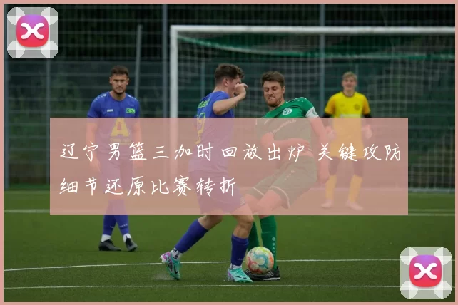 辽宁男篮三加时回放出炉 关键攻防细节还原比赛转折