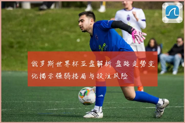 俄罗斯世界杯亚盘解析 盘路走势变化揭示强弱格局与投注风险