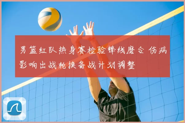 男篮红队热身赛检验锋线磨合 伤病影响出战轮换备战计划调整