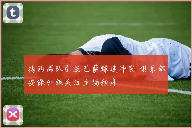 梅西离队引发巴萨球迷冲突 俱乐部安保升级关注主场秩序