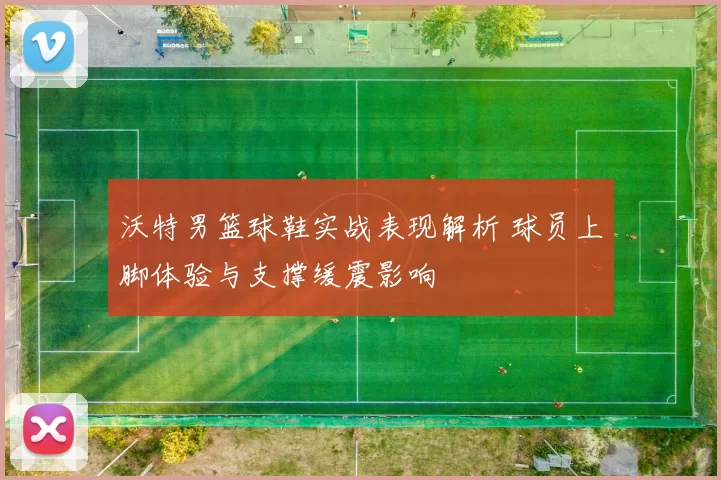 沃特男篮球鞋实战表现解析 球员上脚体验与支撑缓震影响