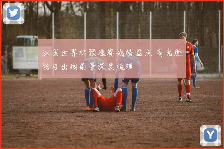 法国世界杯预选赛战绩盘点 高光胜场与出线前景深度梳理