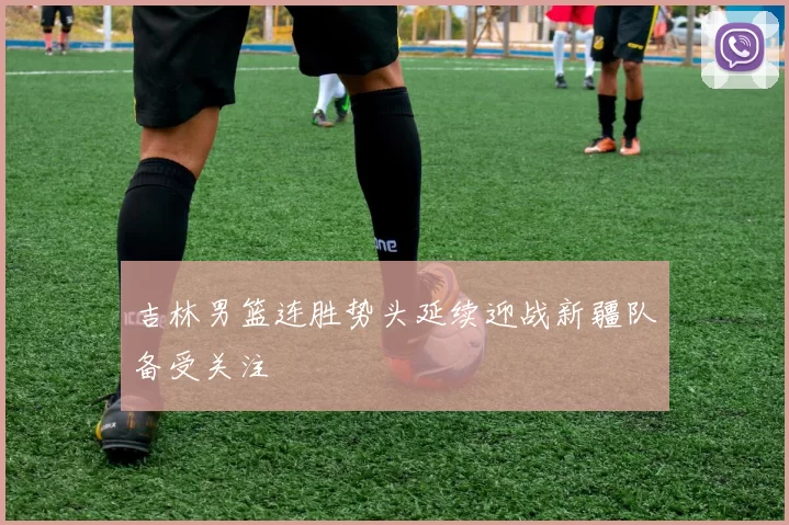 吉林男篮连胜势头延续迎战新疆队备受关注