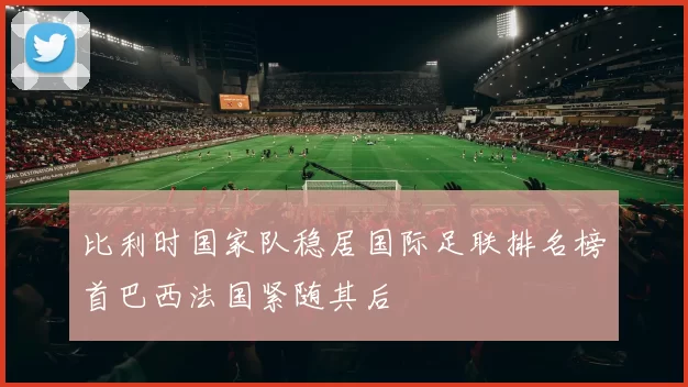 比利时国家队稳居国际足联排名榜首巴西法国紧随其后