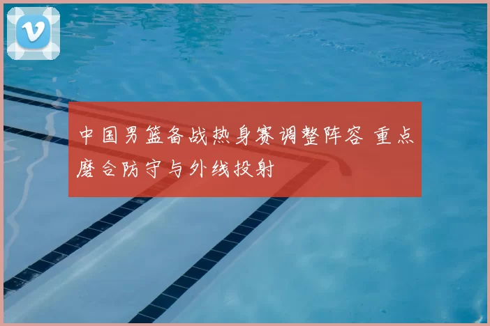 中国男篮备战热身赛调整阵容 重点磨合防守与外线投射